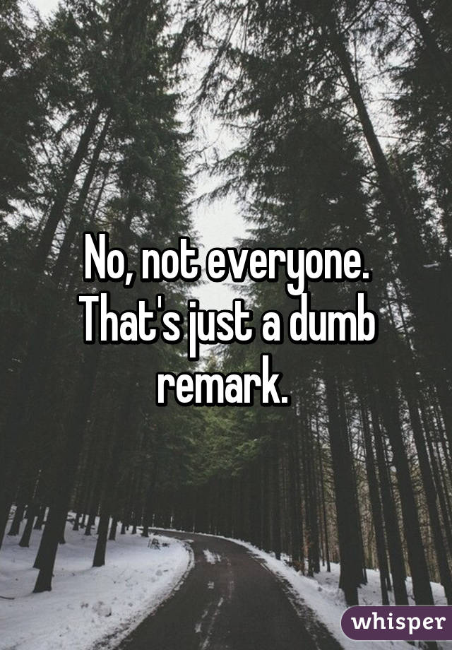 No, not everyone. That's just a dumb remark. 