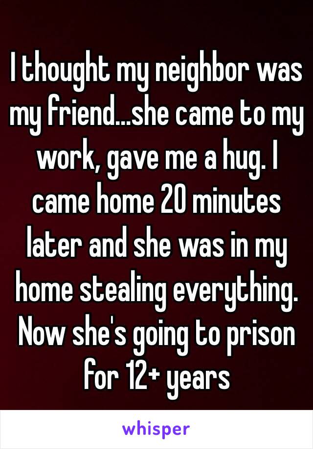 I thought my neighbor was my friend...she came to my work, gave me a hug. I came home 20 minutes later and she was in my home stealing everything. Now she's going to prison for 12+ years 