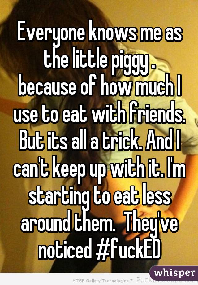 Everyone knows me as the little piggy . because of how much I use to eat with friends. But its all a trick. And I can't keep up with it. I'm starting to eat less around them.  They've noticed #fuckED