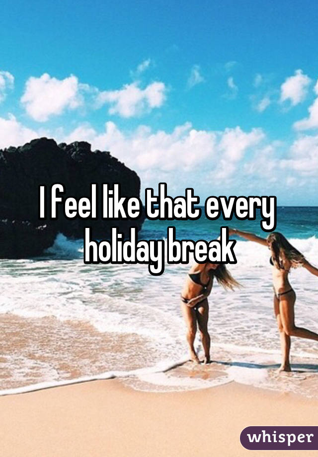 I feel like that every 
holiday break