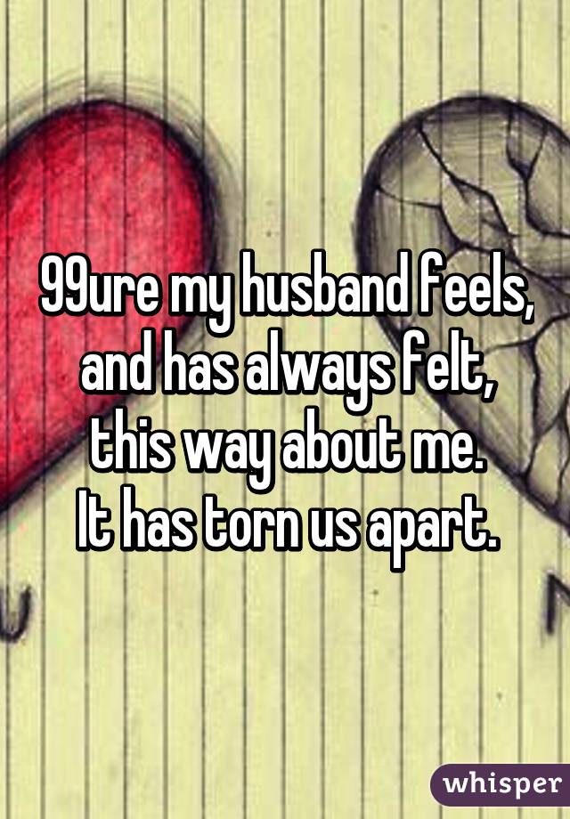 99% sure my husband feels, and has always felt, this way about me.
It has torn us apart.