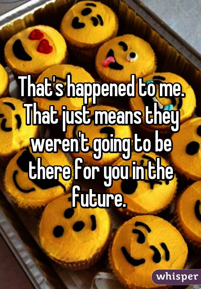 That's happened to me. That just means they weren't going to be there for you in the future. 