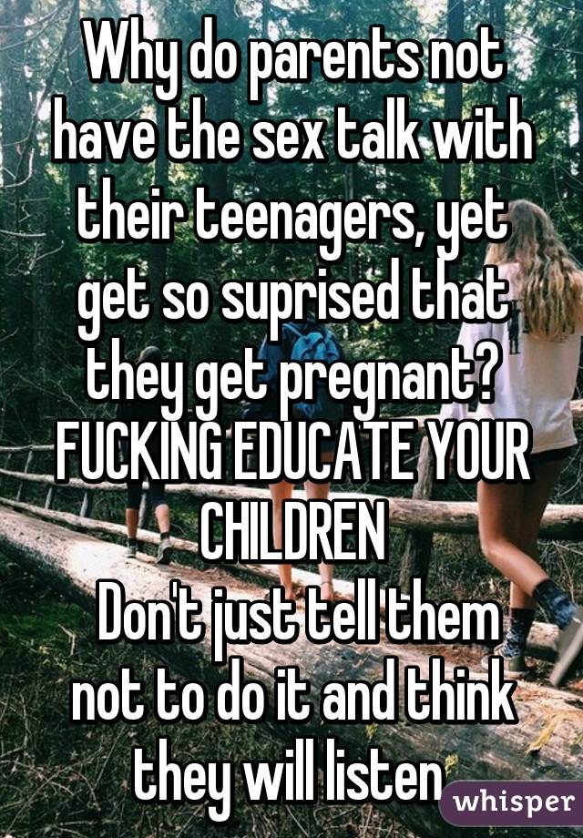 Why do parents not have the sex talk with their teenagers, yet get so suprised that they get pregnant? FUCKING EDUCATE YOUR CHILDREN
 Don't just tell them not to do it and think they will listen.