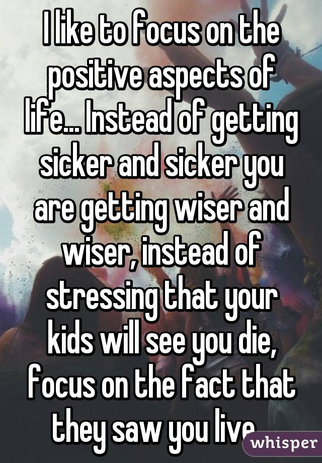 I like to focus on the positive aspects of life... Instead of getting sicker and sicker you are getting wiser and wiser, instead of stressing that your kids will see you die, focus on the fact that they saw you live...