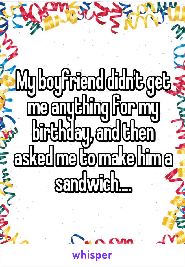 My boyfriend didn't get me anything for my birthday, and then asked me to make him a sandwich....