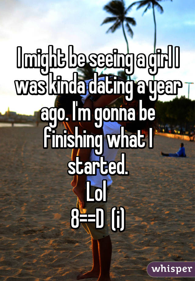 I might be seeing a girl I was kinda dating a year ago. I'm gonna be finishing what I started.
Lol 
8==D  (i)