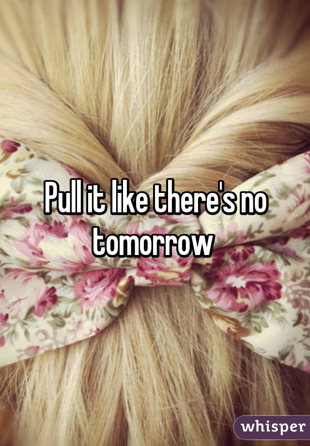 Pull it like there's no tomorrow 