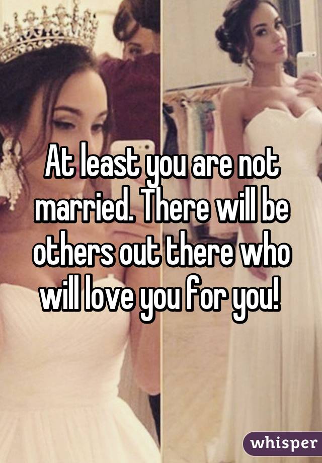 At least you are not married. There will be others out there who will love you for you! 