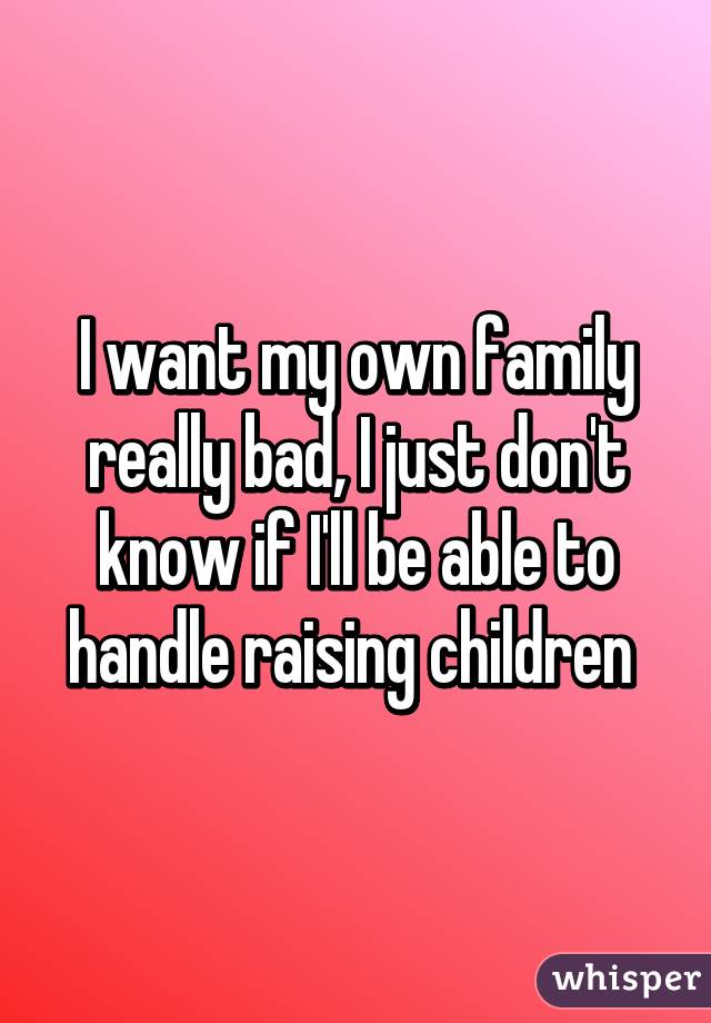 I want my own family really bad, I just don't know if I'll be able to handle raising children 