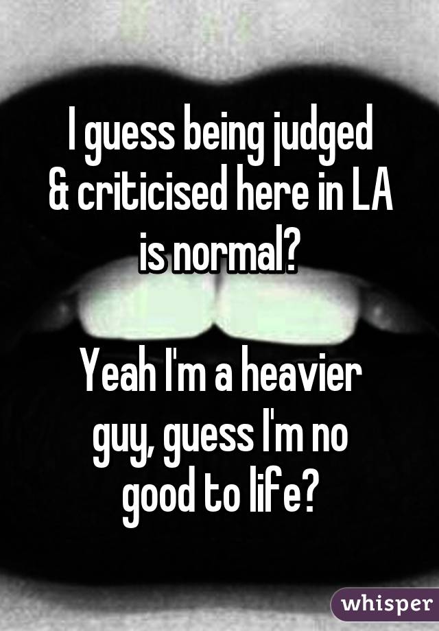 I guess being judged
& criticised here in LA
is normal?

Yeah I'm a heavier
guy, guess I'm no
good to life?