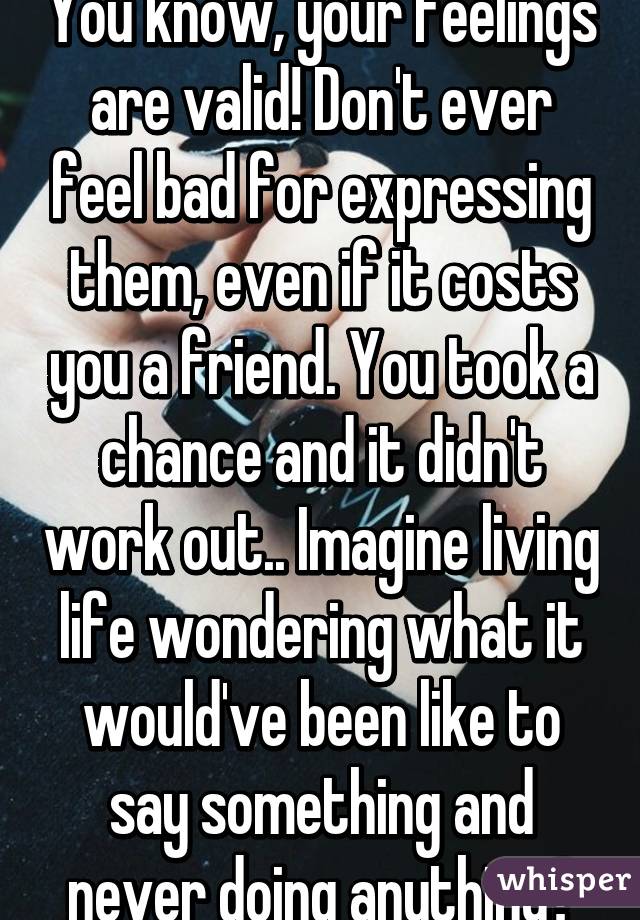 You know, your feelings are valid! Don't ever feel bad for expressing them, even if it costs you a friend. You took a chance and it didn't work out.. Imagine living life wondering what it would've been like to say something and never doing anything?