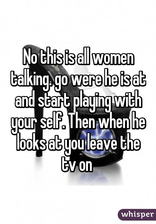 No this is all women talking. go were he is at and start playing with your self. Then when he looks at you leave the tv on 