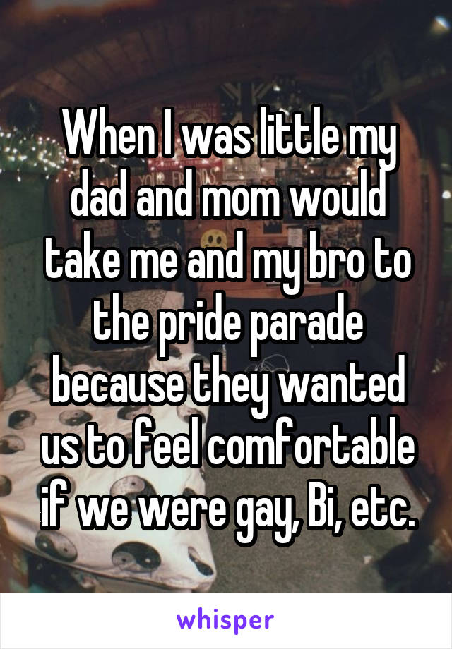 When I was little my dad and mom would take me and my bro to the pride parade because they wanted us to feel comfortable if we were gay, Bi, etc.