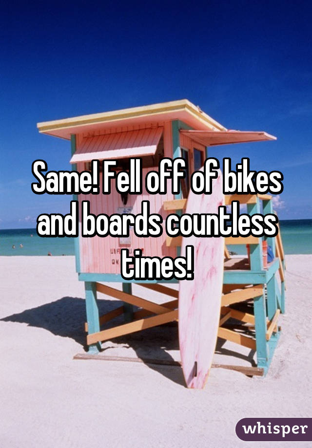 Same! Fell off of bikes and boards countless times!