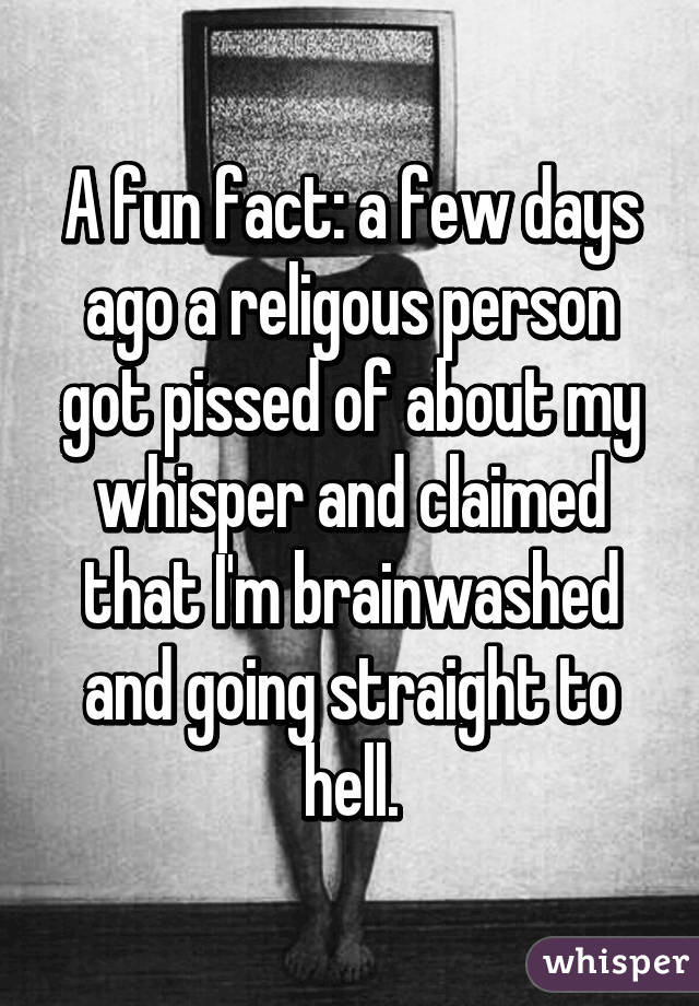 A fun fact: a few days ago a religous person got pissed of about my whisper and claimed that I'm brainwashed and going straight to hell.
