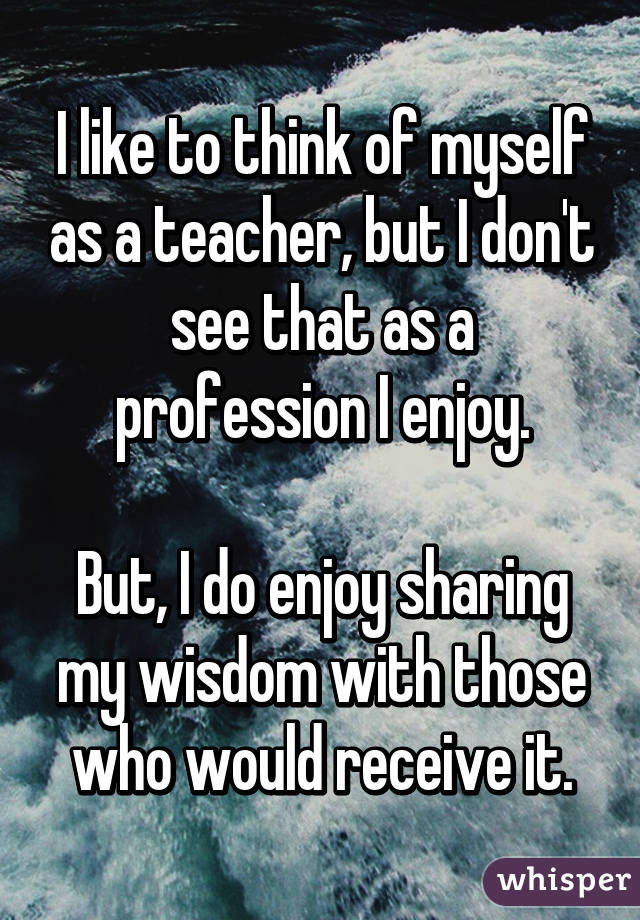 I like to think of myself as a teacher, but I don't see that as a profession I enjoy.

But, I do enjoy sharing my wisdom with those who would receive it.