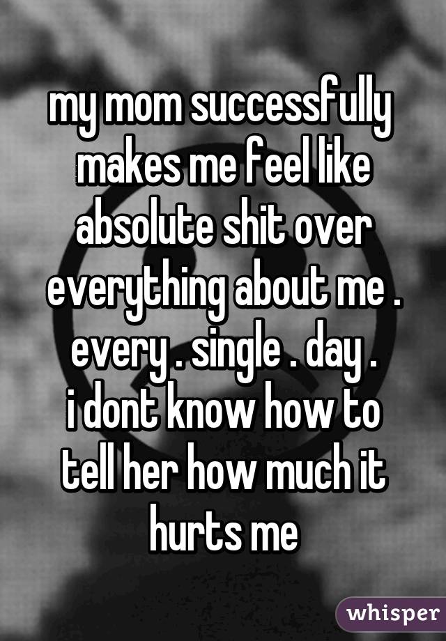 my mom successfully  makes me feel like absolute shit over everything about me . every . single . day .
i dont know how to tell her how much it hurts me