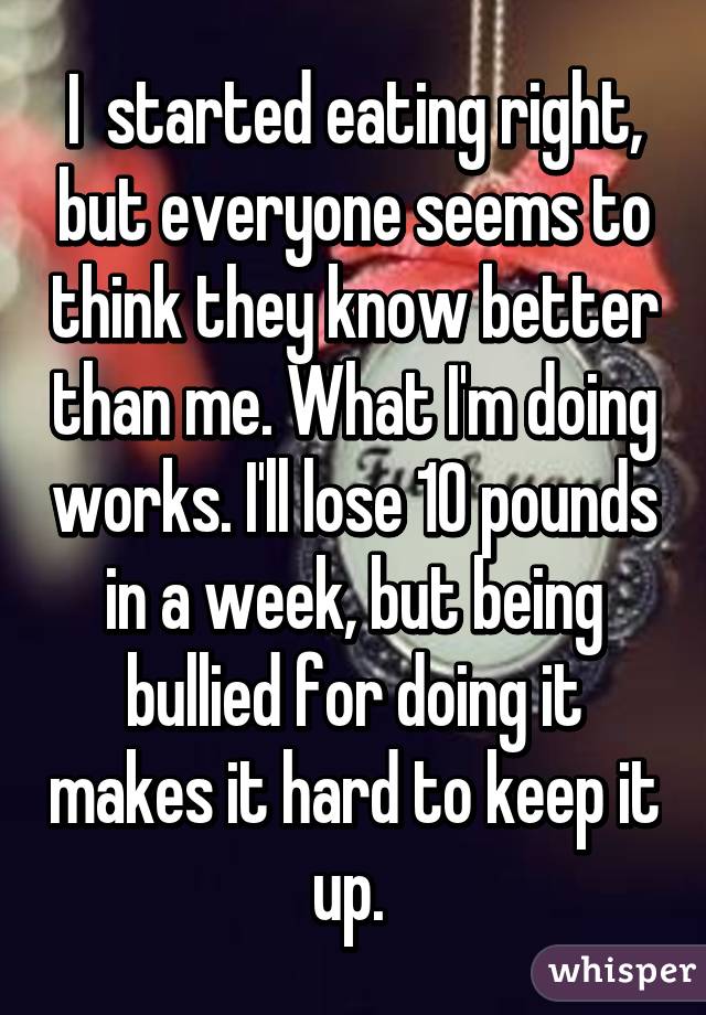 I  started eating right, but everyone seems to think they know better than me. What I'm doing works. I'll lose 10 pounds in a week, but being bullied for doing it makes it hard to keep it up. 