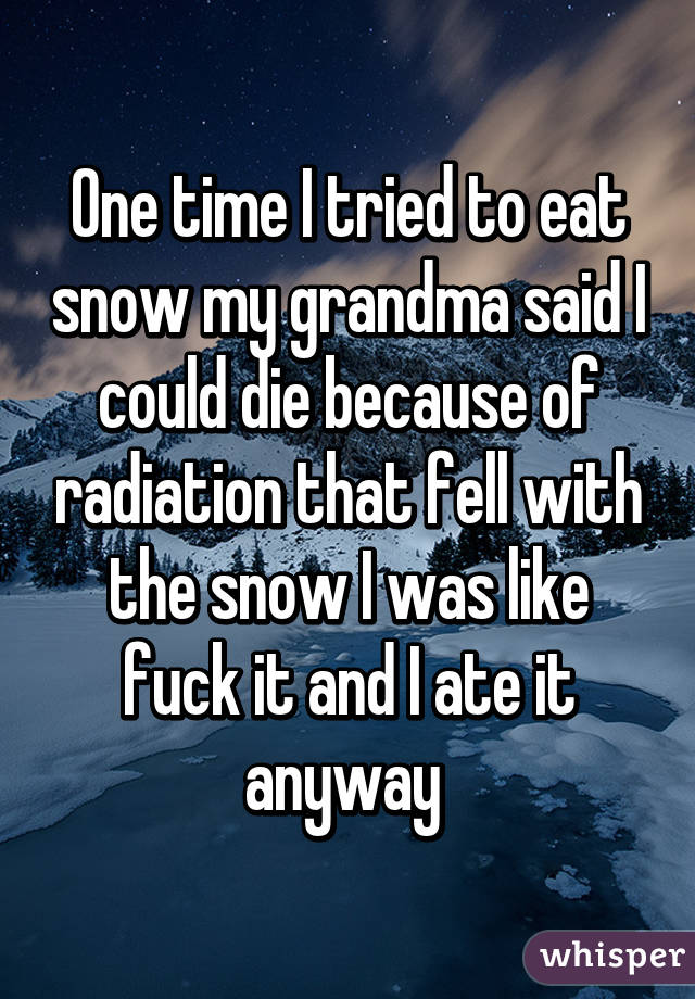 One time I tried to eat snow my grandma said I could die because of radiation that fell with the snow I was like fuck it and I ate it anyway 