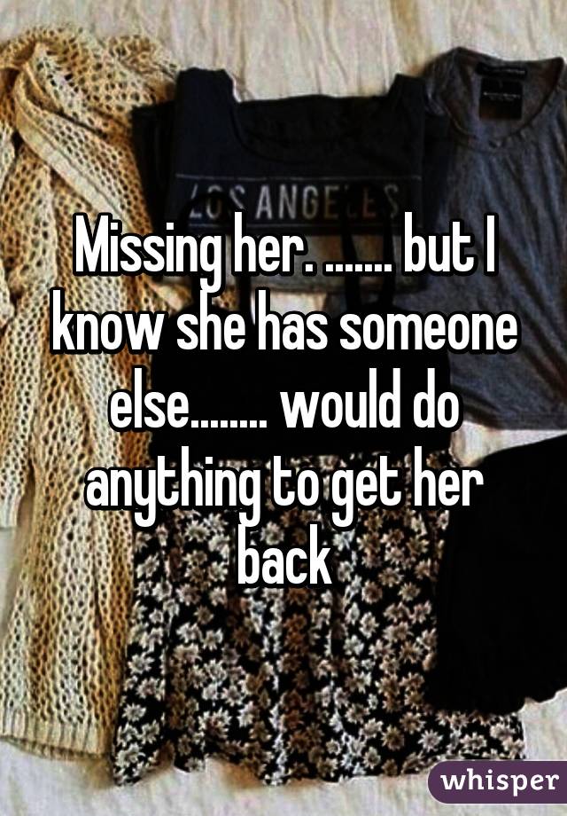 Missing her. ....... but I know she has someone else........ would do anything to get her back