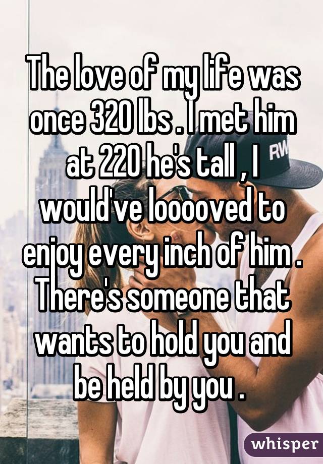 The love of my life was once 320 lbs . I met him at 220 he's tall , I would've looooved to enjoy every inch of him . There's someone that wants to hold you and be held by you . 
