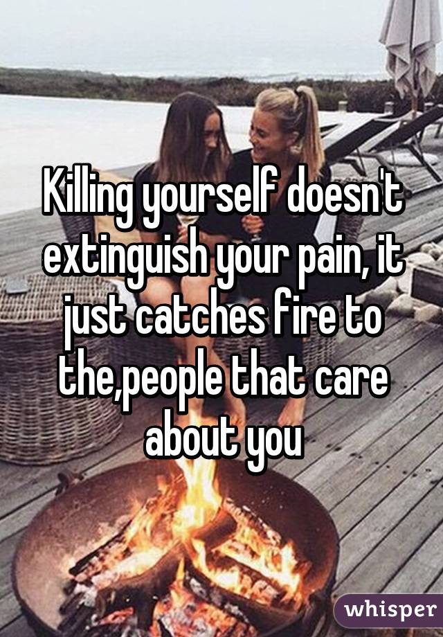 Killing yourself doesn't extinguish your pain, it just catches fire to the,people that care about you