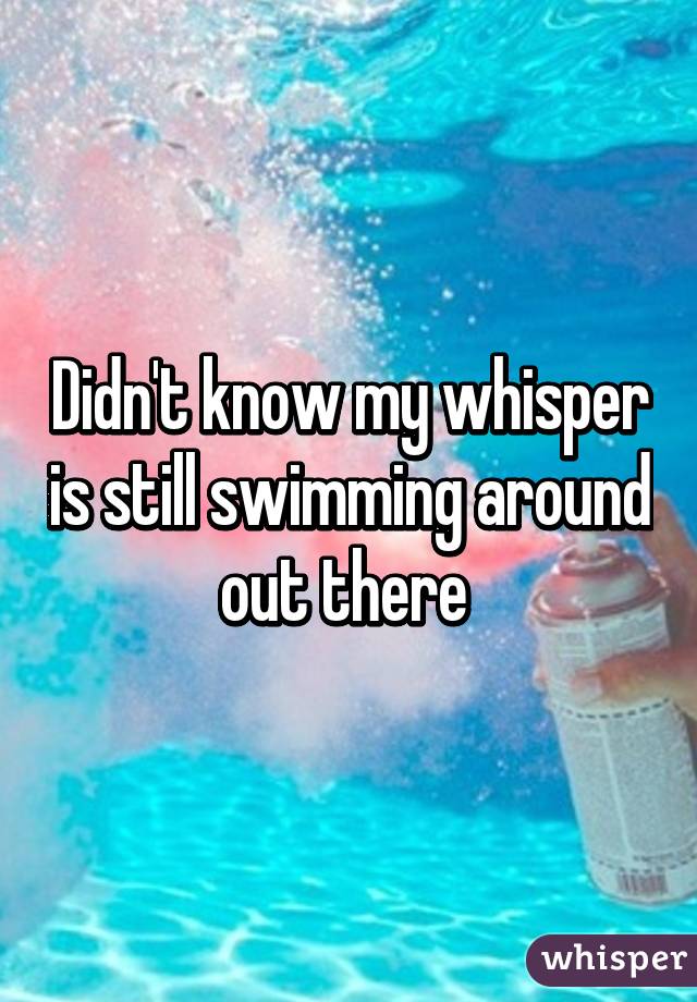 Didn't know my whisper is still swimming around out there 