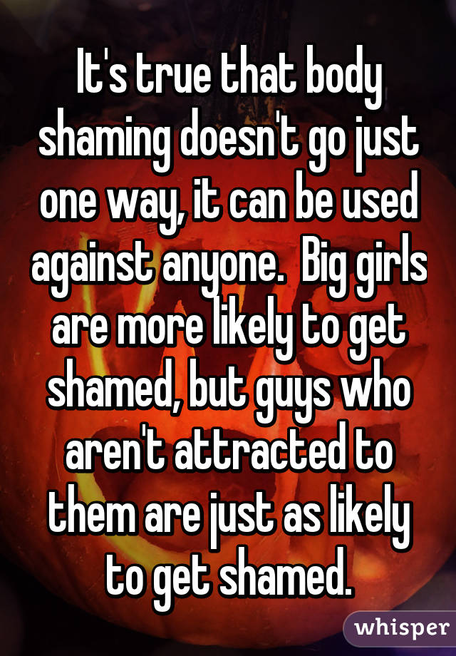 It's true that body shaming doesn't go just one way, it can be used against anyone.  Big girls are more likely to get shamed, but guys who aren't attracted to them are just as likely to get shamed.
