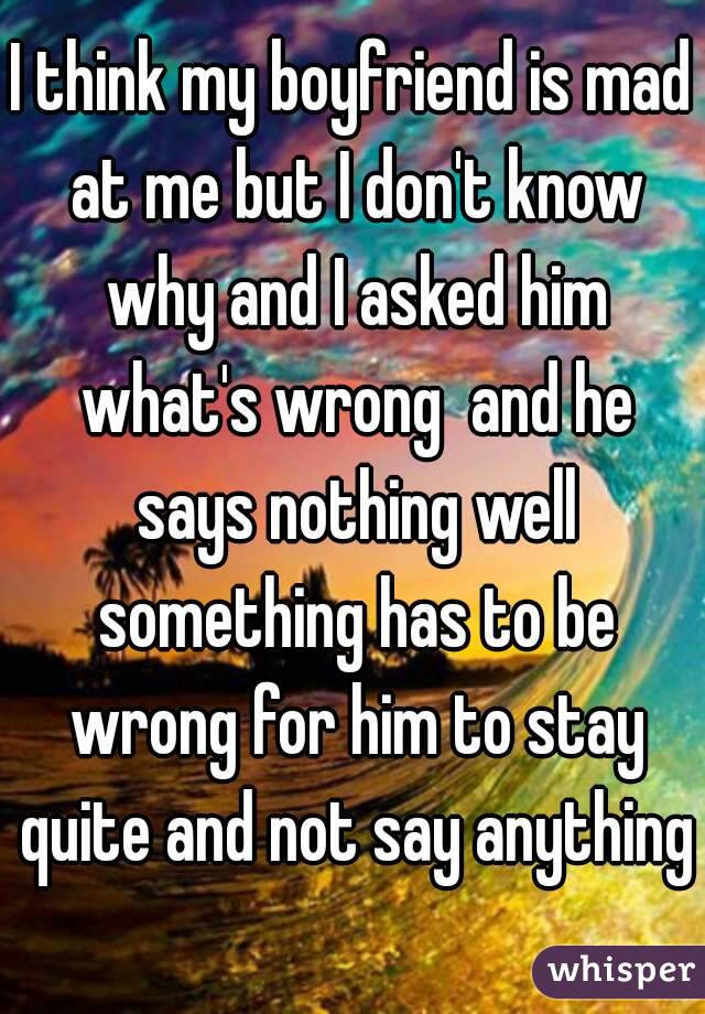 I think my boyfriend is mad at me but I don't know why and I asked him what's wrong  and he says nothing well something has to be wrong for him to stay quite and not say anything 