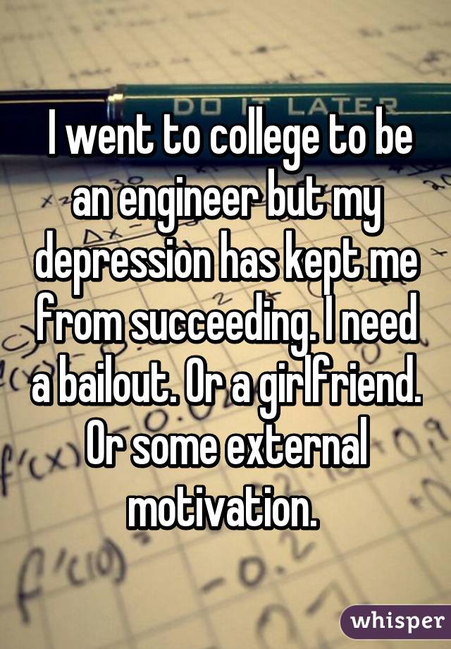  I went to college to be an engineer but my depression has kept me from succeeding. I need a bailout. Or a girlfriend. Or some external motivation. 