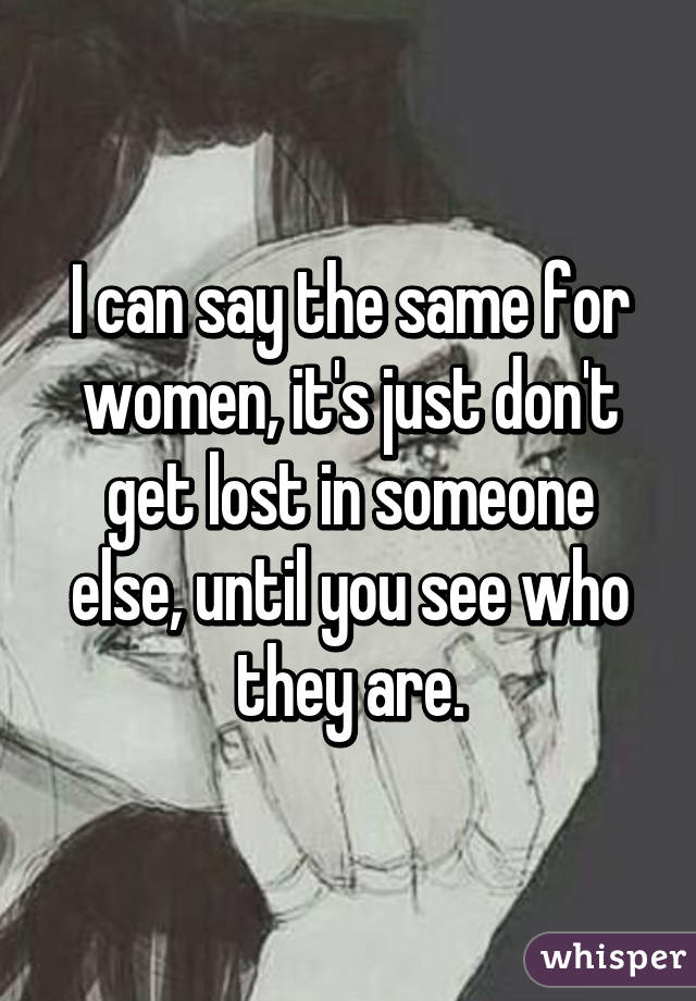 I can say the same for women, it's just don't get lost in someone else, until you see who they are.