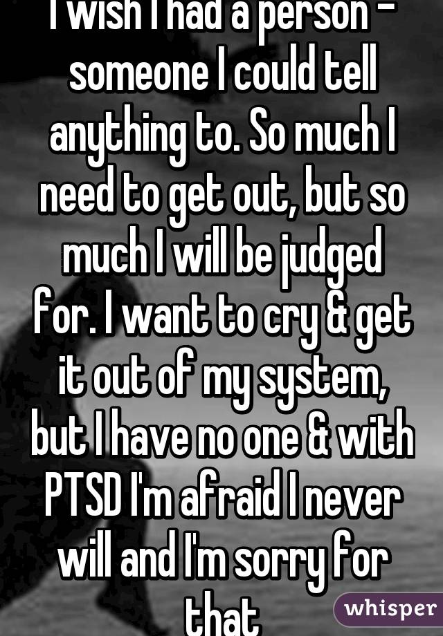 I wish I had a person - someone I could tell anything to. So much I need to get out, but so much I will be judged for. I want to cry & get it out of my system, but I have no one & with PTSD I'm afraid I never will and I'm sorry for that