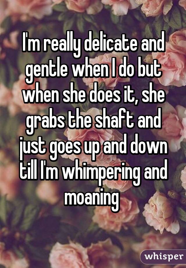 I'm really delicate and gentle when I do but when she does it, she grabs the shaft and just goes up and down till I'm whimpering and moaning 
