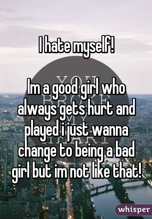 I hate myself!

Im a good girl who always gets hurt and played i just wanna change to being a bad girl but im not like that!