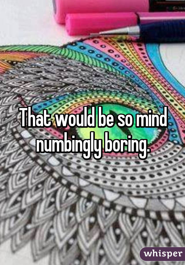 That would be so mind numbingly boring.