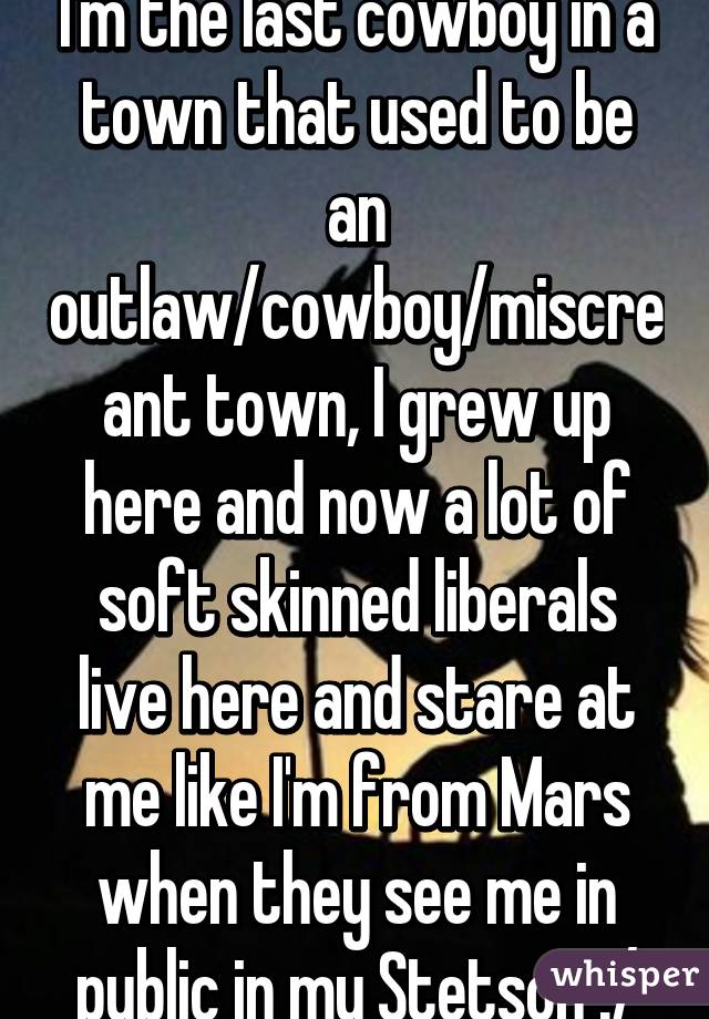 I'm the last cowboy in a town that used to be an outlaw/cowboy/miscreant town, I grew up here and now a lot of soft skinned liberals live here and stare at me like I'm from Mars when they see me in public in my Stetson :/