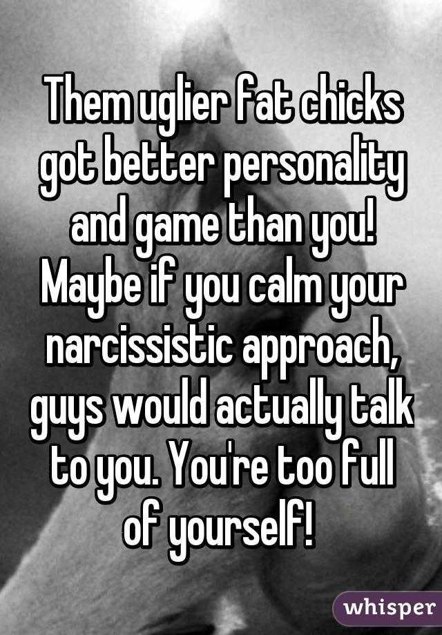 Them uglier fat chicks got better personality and game than you! Maybe if you calm your narcissistic approach, guys would actually talk to you. You're too full of yourself! 