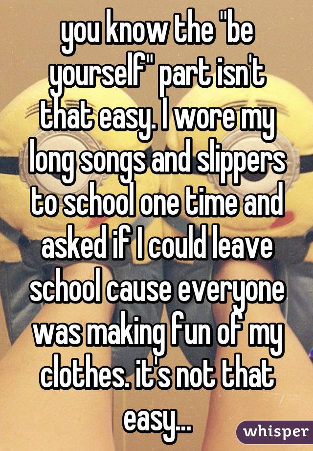 you know the "be yourself" part isn't that easy. I wore my long songs and slippers to school one time and asked if I could leave school cause everyone was making fun of my clothes. it's not that easy...