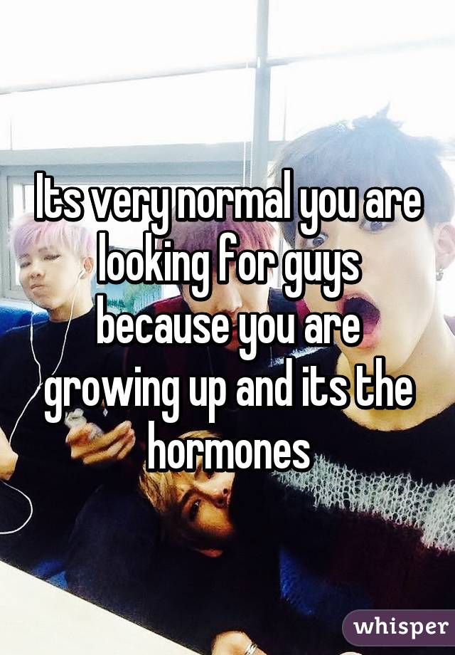 Its very normal you are looking for guys because you are growing up and its the hormones