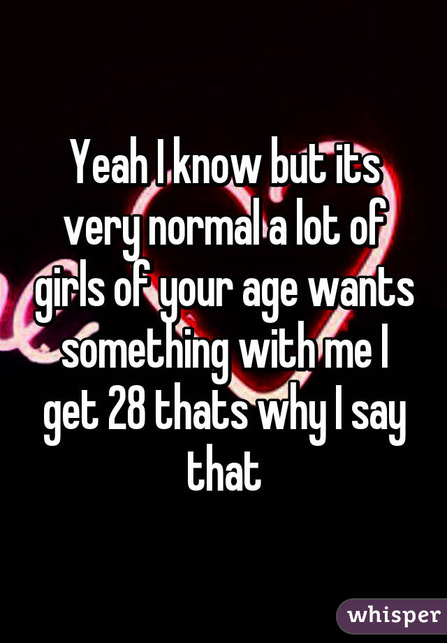 Yeah I know but its very normal a lot of girls of your age wants something with me I get 28 thats why I say that
