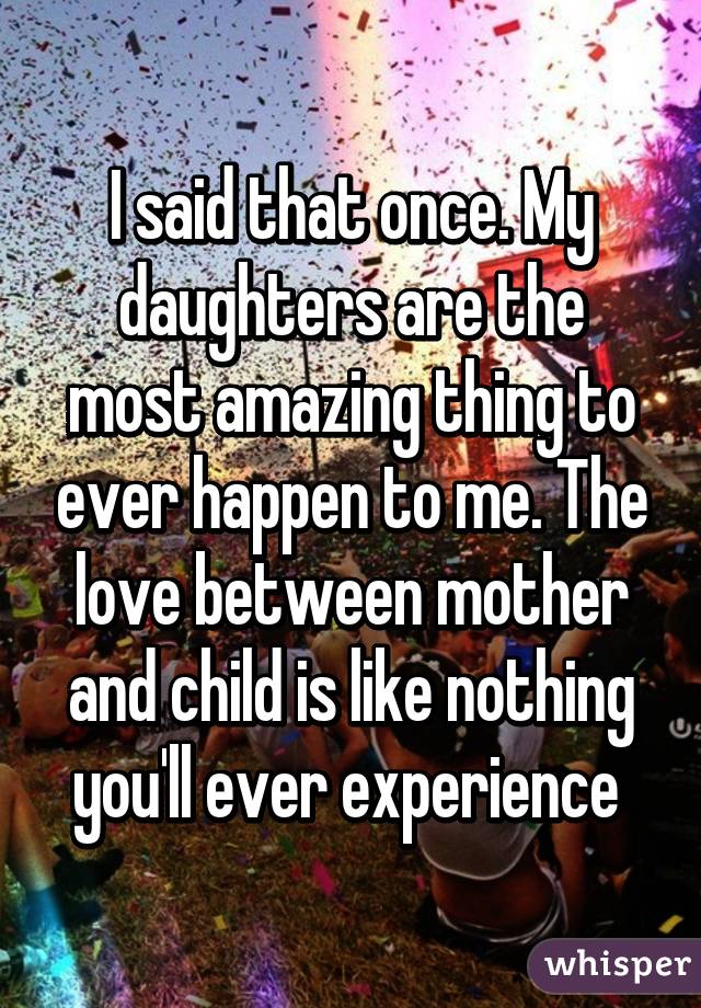 I said that once. My daughters are the most amazing thing to ever happen to me. The love between mother and child is like nothing you'll ever experience 