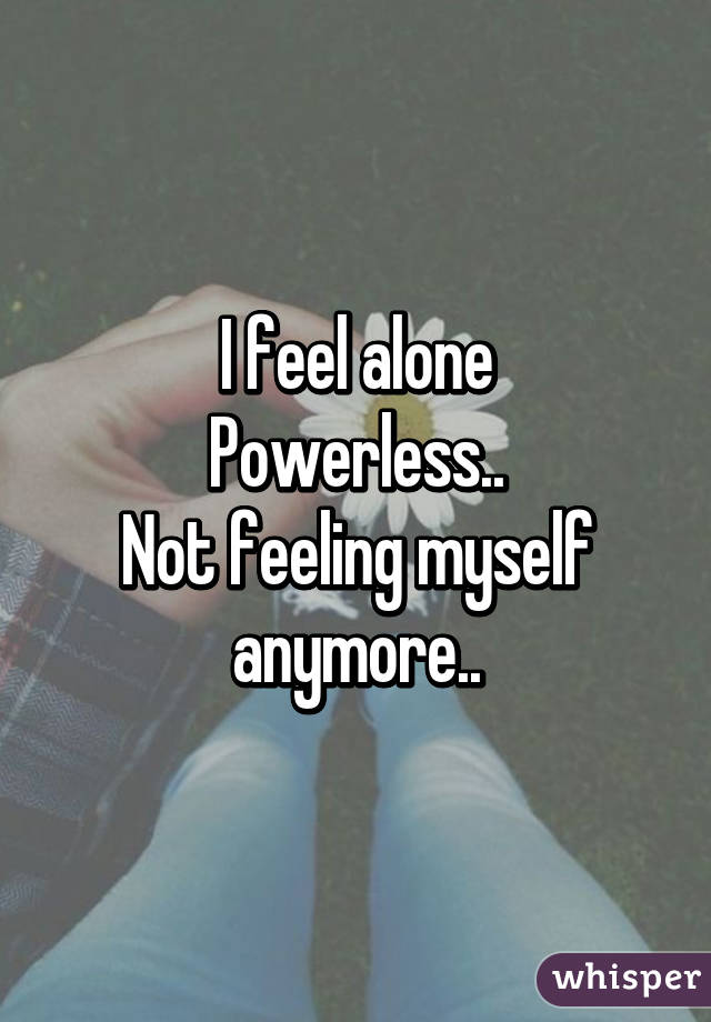 I feel alone
Powerless..
Not feeling myself anymore..