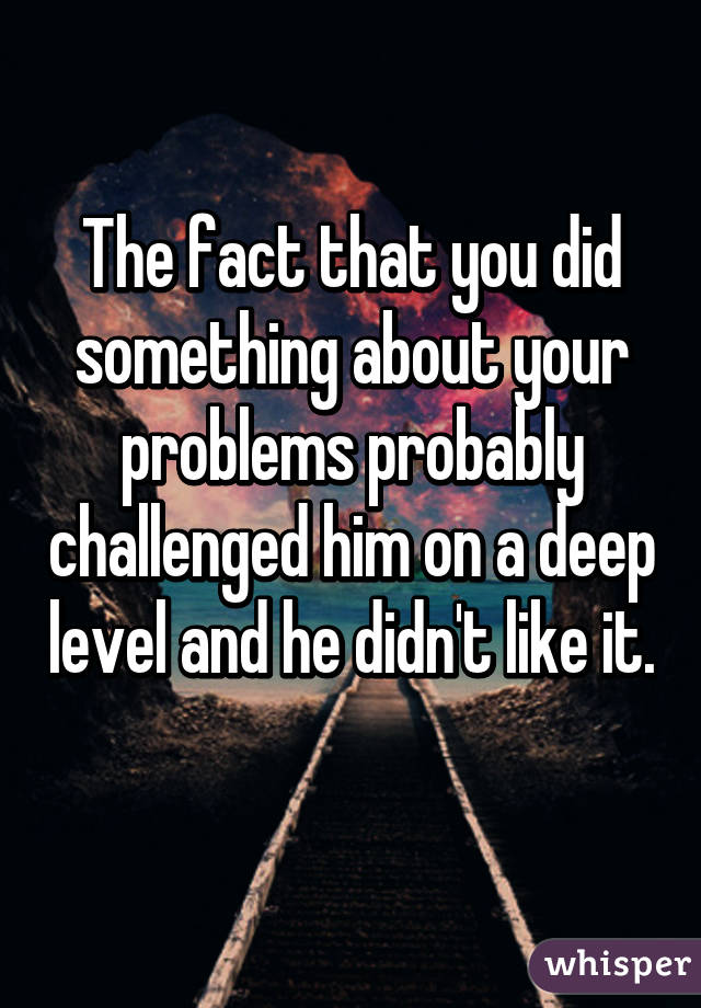 The fact that you did something about your problems probably challenged him on a deep level and he didn't like it. 