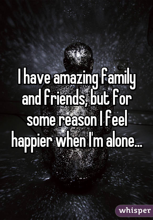 I have amazing family and friends, but for some reason I feel happier when I'm alone...