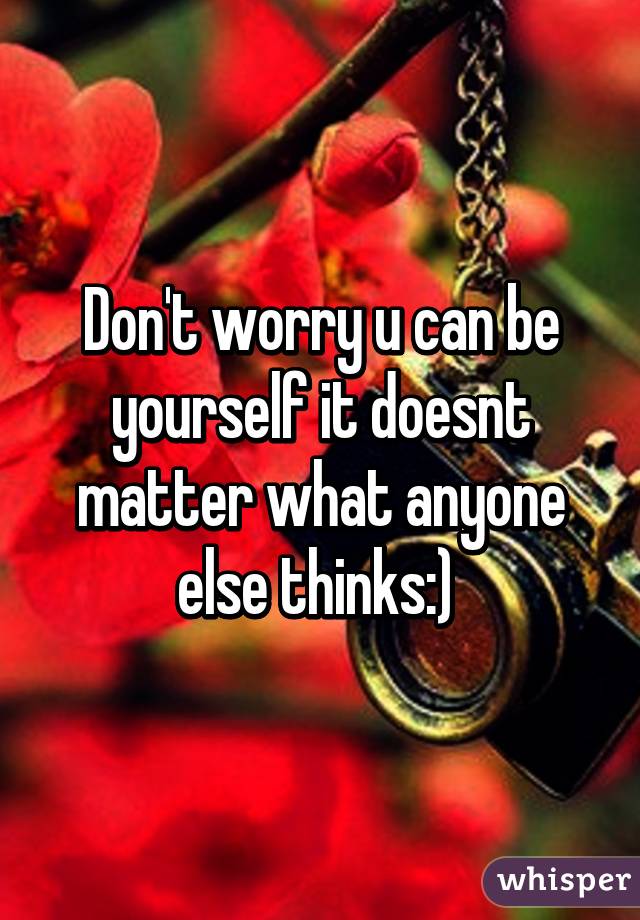 Don't worry u can be yourself it doesnt matter what anyone else thinks:) 