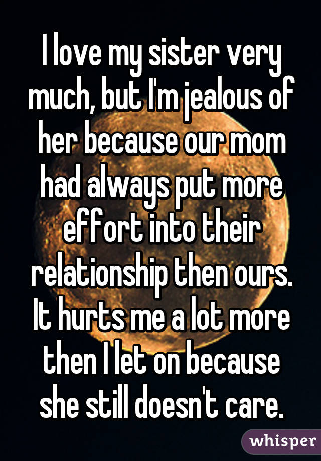 I love my sister very much, but I'm jealous of her because our mom had always put more effort into their relationship then ours.
It hurts me a lot more then I let on because she still doesn't care.