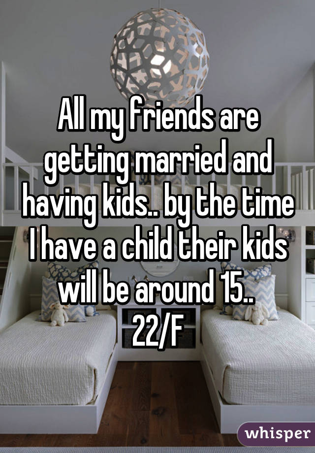 All my friends are getting married and having kids.. by the time I have a child their kids will be around 15.. 
22/F