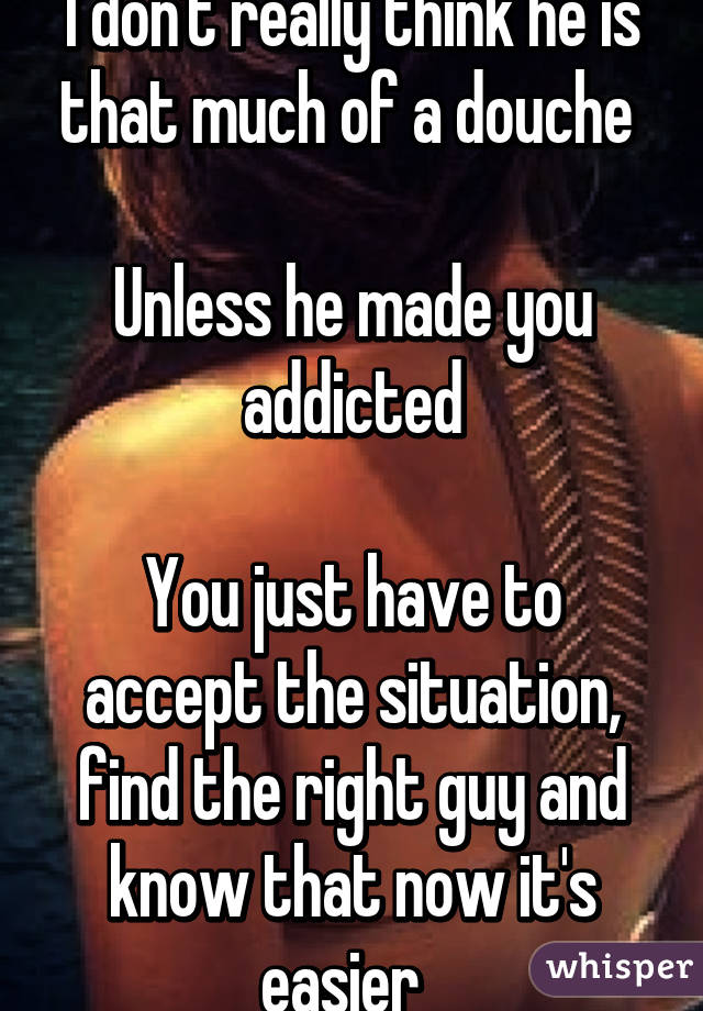 I don't really think he is that much of a douche 

Unless he made you addicted

You just have to accept the situation, find the right guy and know that now it's easier  