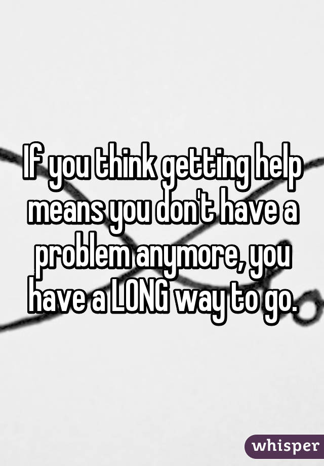 If you think getting help means you don't have a problem anymore, you have a LONG way to go.