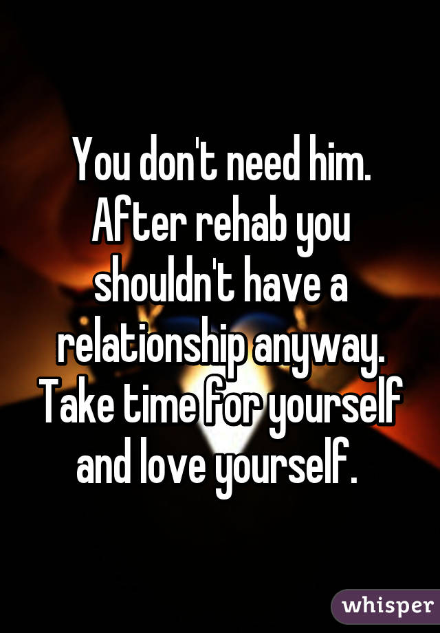 You don't need him. After rehab you shouldn't have a relationship anyway. Take time for yourself and love yourself. 